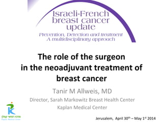The	
  role	
  of	
  the	
  surgeon	
  	
  
in	
  the	
  neoadjuvant	
  treatment	
  of	
  
breast	
  cancer	
Tanir	
  M	
  Allweis,	
  MD	
  
Director,	
  Sarah	
  Markowitz	
  Breast	
  Health	
  Center	
  
Kaplan	
  Medical	
  Center	
Jerusalem,	
  	
  April	
  30th	
  –	
  May	
  1st	
  2014	
 