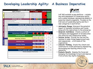Developing Leadership Agility: A Business Imperative
LAP 360 available on pan platform -- reliable
and valid assessment of Leadership Agility
with a global database representing leaders in
numerous industry segments. Focuses on the
5 Drivers of Leadership Agility and the 3
Sub-categories in each Driver.
 Anticipate Change: Interpret the potential
impact of business turbulence and trends
along with the implications to the enterprise.
 Generate Confidence: Create a culture of
confidence and engagement of all associates
into effective and collaborative teams.
 Initiate Action: Provide the fuel and the
systems to make things happen proactively
and responsively … at all levels of the
organization.
 Liberate Thinking: Create the climate and
conditions for fresh solutions by empowering,
encouraging and teaching others to be
innovative.
 Evaluate Results: Keeping the focus and
managing the knowledge to learn and improve
from actions; Key Agility Indicators.
 