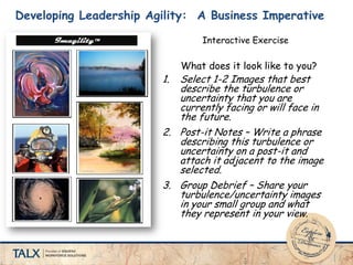 Developing Leadership Agility: A Business Imperative
1. Select 1-2 Images that best
describe the turbulence or
uncertainty that you are
currently facing or will face in
the future.
2. Post-it Notes – Write a phrase
describing this turbulence or
uncertainty on a post-it and
attach it adjacent to the image
selected.
3. Group Debrief – Share your
turbulence/uncertainty images
in your small group and what
they represent in your view.
What does it look like to you?
Interactive Exercise
 