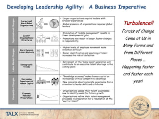 Developing Leadership Agility: A Business Imperative
Larger and
More Global
Organizations
• Larger organizations require leaders with
broader experiences
• Global presence of organizations requires global
leaders
Leaner
Organizational
Structures
• Elimination of “middle management” results in
fewer developmental jobs
• Promotions now result in larger, faster changes
in responsibility
More Dynamic
Labor Markets
• Higher levels of employee movement make
retention difficult
• Easier identification and poaching of talent
increases the risk of defection
Demographic
Trends
• Retirement of the “baby boom” generation will
contribute to an executive talent shortage in the
coming years
Increasing
Importance of
Human Capital
• “Knowledge economy” makes human capital an
increasingly critical competitive advantage
• New concerns about corporate governance force
attention to leader skills and attributes
Economic
Rebound
Preparations
• Organizations assess their talent weaknesses
now to identify needs for future growth
• Organizations refine their talent management
processes in preparation for a resumption of the
“war for talent”
$
OrganizationalChangesLaborMarketChangesCompetitiveChanges
Turbulence!!
Forces of Change
Come at Us in
Many Forms and
from Different
Places …
Happening faster
and faster each
year!
 