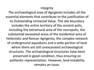 Integrity
The archaeological area of Agrigento includes all the
essential elements that contribute to the justification of
its Outstanding Universal Value. The site boundary
includes the entire territory of the ancient polis,
including the extramural area of the necropolis, the
substantial excavated areas of the residential area of
Hellenistic and Roman Agrigento, the complex network
of underground aqueducts and a wide portion of land
where there are still unexcavated archaeological
structures. The archaeological structures have been
preserved in good condition, thus ensuring an
authentic representation. However, land instability
remains an issue.
 