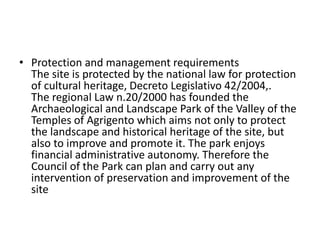 • Protection and management requirements
The site is protected by the national law for protection
of cultural heritage, Decreto Legislativo 42/2004,.
The regional Law n.20/2000 has founded the
Archaeological and Landscape Park of the Valley of the
Temples of Agrigento which aims not only to protect
the landscape and historical heritage of the site, but
also to improve and promote it. The park enjoys
financial administrative autonomy. Therefore the
Council of the Park can plan and carry out any
intervention of preservation and improvement of the
site
 