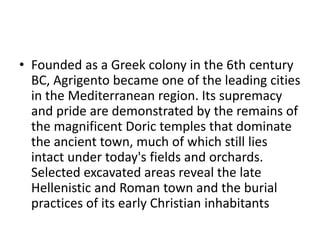 • Founded as a Greek colony in the 6th century
BC, Agrigento became one of the leading cities
in the Mediterranean region. Its supremacy
and pride are demonstrated by the remains of
the magnificent Doric temples that dominate
the ancient town, much of which still lies
intact under today's fields and orchards.
Selected excavated areas reveal the late
Hellenistic and Roman town and the burial
practices of its early Christian inhabitants
 