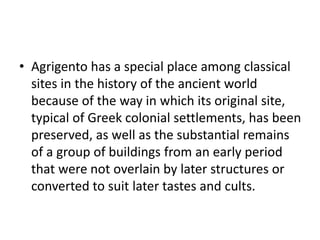 • Agrigento has a special place among classical
sites in the history of the ancient world
because of the way in which its original site,
typical of Greek colonial settlements, has been
preserved, as well as the substantial remains
of a group of buildings from an early period
that were not overlain by later structures or
converted to suit later tastes and cults.
 