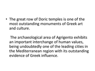 • The great row of Doric temples is one of the
most outstanding monuments of Greek art
and culture.
The archaeological area of Agrigento exhibits
an important interchange of human values,
being undoubtedly one of the leading cities in
the Mediterranean region with its outstanding
evidence of Greek influence.
 