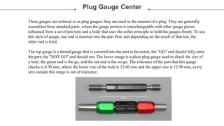 Plug Gauge Center
These gauges are referred to as plug gauges; they are used in the manner of a plug. They are generally
assembled from standard parts, where the gauge portion is interchangeable with other gauge pieces
(obtained from a set of pin type and a body that uses the collet principle to hold the gauges firmly. To use
this style of gauge, one end is inserted into the part first, and depending on the result of that test, the
other end is tried.
The top gauge is a thread gauge that is screwed into the part to be tested, the "GO" end should fully enter
the part; the "NOT GO" end should not. The lower image is a plain plug gauge used to check the size of
a hole; the green end is the go, and the red end is the no-go. The tolerance of the part that this gauge
checks is 0.30 mm, where the lower size of the hole is 12.60 mm and the upper size is 12.90 mm, every
size outside this range is out of tolerance.
 