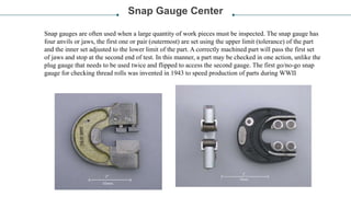 Snap Gauge Center
Snap gauges are often used when a large quantity of work pieces must be inspected. The snap gauge has
four anvils or jaws, the first one or pair (outermost) are set using the upper limit (tolerance) of the part
and the inner set adjusted to the lower limit of the part. A correctly machined part will pass the first set
of jaws and stop at the second end of test. In this manner, a part may be checked in one action, unlike the
plug gauge that needs to be used twice and flipped to access the second gauge. The first go/no-go snap
gauge for checking thread rolls was invented in 1943 to speed production of parts during WWII
 