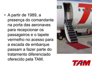• A partir de 1989, a
presença do comandante
na porta das aeronaves
para recepcionar os
passageiros e o tapete
vermelho no acesso para
a escada de embarque
passam a fazer parte do
tratamento diferenciado
oferecido pela TAM.
 