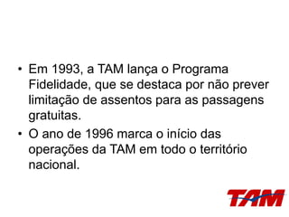 • Em 1993, a TAM lança o Programa
Fidelidade, que se destaca por não prever
limitação de assentos para as passagens
gratuitas.
• O ano de 1996 marca o início das
operações da TAM em todo o território
nacional.
 