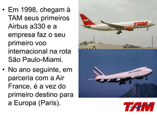 • Em 1998, chegam à
TAM seus primeiros
Airbus a330 e a
empresa faz o seu
primeiro voo
internacional na rota
São Paulo-Miami.
• No ano seguinte, em
parceria com a Air
France, é a vez do
primeiro destino para
a Europa (Paris).
 