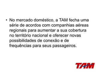• No mercado doméstico, a TAM fecha uma
série de acordos com companhias aéreas
regionais para aumentar a sua cobertura
no território nacional e oferecer novas
possibilidades de conexão e de
frequências para seus passageiros.
 
