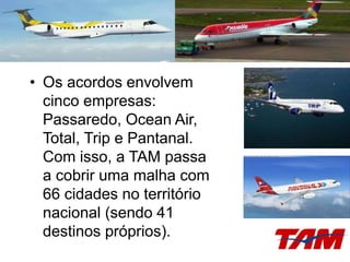 • Os acordos envolvem
cinco empresas:
Passaredo, Ocean Air,
Total, Trip e Pantanal.
Com isso, a TAM passa
a cobrir uma malha com
66 cidades no território
nacional (sendo 41
destinos próprios).
 