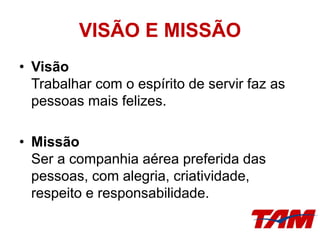 VISÃO E MISSÃO
• Visão
Trabalhar com o espírito de servir faz as
pessoas mais felizes.
• Missão
Ser a companhia aérea preferida das
pessoas, com alegria, criatividade,
respeito e responsabilidade.
 