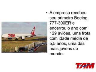 • A empresa recebeu
seu primeiro Boeing
777-300ER e
encerrou o ano com
129 aviões, uma frota
com idade média de
5,5 anos, uma das
mais jovens do
mundo.
 