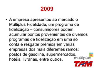 2009
• A empresa apresentou ao mercado o
Multiplus Fidelidade, um programa de
fidelização – consumidores podem
acumular pontos provenientes de diversos
programas de fidelização em uma só
conta e resgatar prêmios em várias
empresas dos mais diferentes ramos:
postos de gasolina, supermercados,
hotéis, livrarias, entre outros.
 