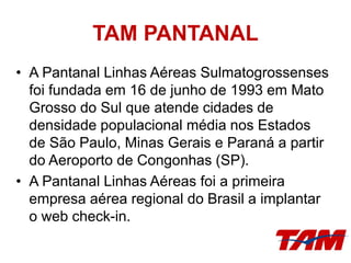 TAM PANTANAL
• A Pantanal Linhas Aéreas Sulmatogrossenses
foi fundada em 16 de junho de 1993 em Mato
Grosso do Sul que atende cidades de
densidade populacional média nos Estados
de São Paulo, Minas Gerais e Paraná a partir
do Aeroporto de Congonhas (SP).
• A Pantanal Linhas Aéreas foi a primeira
empresa aérea regional do Brasil a implantar
o web check-in.
 