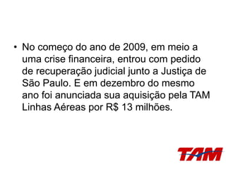• No começo do ano de 2009, em meio a
uma crise financeira, entrou com pedido
de recuperação judicial junto a Justiça de
São Paulo. E em dezembro do mesmo
ano foi anunciada sua aquisição pela TAM
Linhas Aéreas por R$ 13 milhões.
 