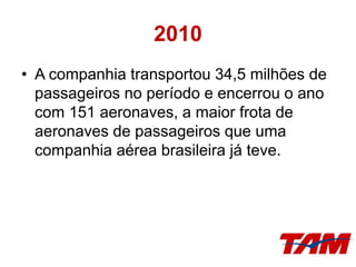 2010
• A companhia transportou 34,5 milhões de
passageiros no período e encerrou o ano
com 151 aeronaves, a maior frota de
aeronaves de passageiros que uma
companhia aérea brasileira já teve.
 