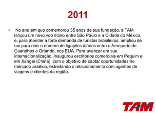 2011
• No ano em que comemorou 35 anos de sua fundação, a TAM
lançou um novo voo diário entre São Paulo e a Cidade do México,
e, para atender a forte demanda de turistas brasileiros, ampliou de
um para dois o número de ligações diárias entre o Aeroporto de
Guarulhos e Orlando, nos EUA. Para avançar em sua
internacionalização, inaugurou escritórios comerciais em Pequim e
em Xangai (China), com o objetivo de captar oportunidades no
mercado asiático, estreitando o relacionamento com agentes de
viagens e clientes da região.
 
