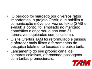 • O período foi marcado por diversos fatos
importantes: o projeto OnAir, que habilita a
comunicação móvel por voz ou texto (SMS e
e-mail) a bordo, foi ampliado no mercado
doméstico e encerrou o ano com 31
aeronaves equipadas com o sistema.
• O site Ofertas TAM foi reformulado e passou
a oferecer mais filtros e ferramentas de
pesquisa totalmente focadas na baixa tarifa.
• Lançamento do seu próprio canal de
compras coletivas, oferecendo passagens
com tarifas promocionais.
 