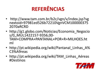 REFERÊNCIAS
• http://www.tam.com.br/b2c/vgn/v/index.jsp?vg
nextoid=97981ed526b72210VgnVCM100000375
2070aRCRD
• http://g1.globo.com/Noticias/Economia_Negocio
s/0,,MUL1422157-9356,00-
TAM+COMPRA+PANTANAL+POR+R+MILHOES.ht
ml
• http://pt.wikipedia.org/wiki/Pantanal_Linhas_A%
C3%A9reas
• http://pt.wikipedia.org/wiki/TAM_Linhas_Aéreas
#Destinos
 