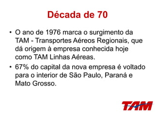Década de 70
• O ano de 1976 marca o surgimento da
TAM - Transportes Aéreos Regionais, que
dá origem à empresa conhecida hoje
como TAM Linhas Aéreas.
• 67% do capital da nova empresa é voltado
para o interior de São Paulo, Paraná e
Mato Grosso.
 