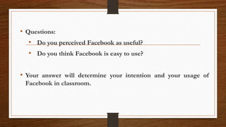 • Questions:
• Do you perceived Facebook as useful?
• Do you think Facebook is easy to use?
• Your answer will determine your intention and your usage of
Facebook in classroom.
 
