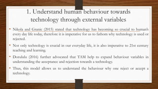 1. Understand human behaviour towards
technology through external variables
• Nikola and Granic (2015) stated that technology has becoming so crucial to human’s
every day life today, therefore it is imperative for us to fathom why technology is used or
rejected.
• Not only technology is crucial in our everyday life, it is also imperative to 21st century
teaching and learning.
• Dorululu (2016) further advocated that TAM help to expand behaviour variables in
understanding the acceptance and rejection towards a technology.
• Thus, this model allows us to understand the behaviour why one reject or accept a
technology.
 