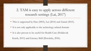 2. TAM is easy to apply across different
research settings (Lai, 2017)
• This is supported by Han (2003), Lai (2014) and Zainal (2015).
• It is not only applicable to the technology related domain
• It is also proven to be useful for Health Care (Holden &
Karsh, 2015) and Literacy Skill (Dorululu, 2016).
 