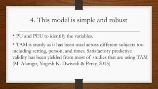 4. This model is simple and robust
• PU and PEU to identify the variables.
• TAM is sturdy as it has been used across different subjects too
including setting, person, and times. Satisfactory predictive
validity has been yielded from most of studies that are using TAM
(M. Alamgir, Yogesh K. Dwivedi & Percy, 2015)
 
