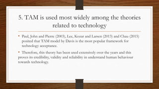 5. TAM is used most widely among the theories
related to technology
• Paul, John and Pierre (2003), Lee, Kozar and Larsen (2013) and Chau (2015)
posited that TAM model by Davis is the most popular framework for
technology acceptance.
• Therefore, this theory has been used extensively over the years and this
proves its credibility, validity and reliability in understand human behaviour
towards technology.
 
