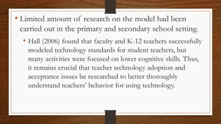 • Limited amount of research on the model had been
carried out in the primary and secondary school setting.
• Hall (2006) found that faculty and K-12 teachers successfully
modeled technology standards for student teachers, but
many activities were focused on lower cognitive skills. Thus,
it remains crucial that teacher technology adoption and
acceptance issues be researched to better thoroughly
understand teachers’ behavior for using technology.
 