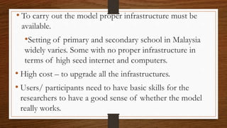 • To carry out the model proper infrastructure must be
available.
•Setting of primary and secondary school in Malaysia
widely varies. Some with no proper infrastructure in
terms of high seed internet and computers.
• High cost – to upgrade all the infrastructures.
• Users/ participants need to have basic skills for the
researchers to have a good sense of whether the model
really works.
 