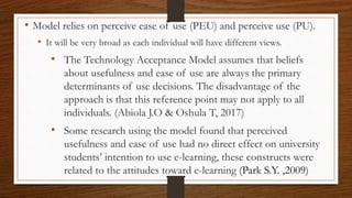 • Model relies on perceive ease of use (PEU) and perceive use (PU).
• It will be very broad as each individual will have different views.
• The Technology Acceptance Model assumes that beliefs
about usefulness and ease of use are always the primary
determinants of use decisions. The disadvantage of the
approach is that this reference point may not apply to all
individuals. (Abiola J.O & Oshula T, 2017)
• Some research using the model found that perceived
usefulness and ease of use had no direct effect on university
students’ intention to use e-learning, these constructs were
related to the attitudes toward e-learning (Park S.Y. ,2009)
 