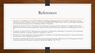 References
• Arnseth, H. C., & Hatlevik, O. E. (2010). Challenges in aligning pedagogical practices and pupils’ competencies with the
Information Society’s demands: The case of Norway. In S. Mukerji & P. Triphati (Eds.), Cases on technological adaptability
and transnational learning: Issues and challenges. Hershey: IGI global.
• Abiola J.O & Olushola T (2017). The Efficacy Of Technology Accpetance Model: A Review Of Applicable Theoritical
Models In Information Technology Research. Quest Journal, Journal Of Research In Business And Management, 4(11), 70-
83.
• Cheung, R., & Vogel, D. (2013). Predicting user acceptance of collaborative technologies: An extension of the technology
acceptance model for e-learning. Computers & Education, 63, 160-175.
• Dorululu, O. O. 2016. Technology Acceptance Model as a predictor of Using Information System to Acquire Information
Literacy Skills. Library Philosophy and Practice :1-27
• Ghavifekr, S. & Rosdy, W.A.W. (2015). Teaching and learning with technology: Effectiveness of ICT integration in schools.
International Journal of Research in Education and Science (IJRES), 1(2), 175-191.
 