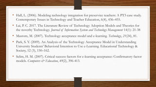 • Hall, L. (2006). Modeling technology integration for preservice teachers: A PT3 case study.
Contemporary Issues in Technology and Teacher Education, 6(4), 436–455.
• Lai, P. C. 2017. The Literature Review of Technology Adoption Models and Theories for
the noverlty Technology. Journal of Information System and Technology Management 14(1): 21-38
• Masrom, M. (2007). Technology acceptance model and e-learning. Technology, 21(24), 81.
• Park, S. Y. (2009). An Analysis of the Technology Acceptance Model in Understanding
University Students' Behavioral Intention to Use e-Learning. Educational Technology &
Society, 12 (3), 150–162.
• Selim, H. M. (2007). Critical success factors for e-learning acceptance: Confirmatory factor
models. Computers & Education, 49(2), 396-413.
 