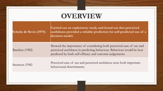 OVERVIEW
Schultz & Slevin (1975)
Carried out an exploratory study and found out that perceived
usefulness provided a reliable prediction for self-predicted use of a
decision model.
Bandura (1982)
Showed the importance of considering both perceived ease of use and
perceived usefulness in predicting behaviour. Behaviour would be best
predicted by both self-efficacy and outcome judgements.
Swanson (1982
Perceived ease of use and perceived usefulness were both important
behavioural determinants.
 