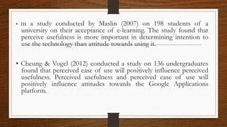 • In a study conducted by Maslin (2007) on 198 students of a
university on their acceptance of e-learning. The study found that
perceive usefulness is more important in determining intention to
use the technology than attitude towards using it.
• Cheung & Vogel (2012) conducted a study on 136 undergraduates
found that perceived ease of use will positively influence perceived
usefulness. Perceived usefulness and perceived ease of use will
positively influence attitudes towards the Google Applications
platform.
 