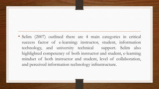 • Selim (2007) outlined there are 4 main categories in critical
success factor of e-learning: instructor, student, information
technology, and university technical support. Selim also
highlighted competency of both instructor and student, e-learning
mindset of both instructor and student, level of collaboration,
and perceived information technology infrastructure.
 