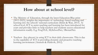 How about at school level?
• The Ministry of Education, through the latest Education Blue print
(2013-2025), insights the importance of technology-based teaching and
learning into the schools’ national curriculum (Simin & Wan, 2015). At
school level, ICT to assist teaching and learning has been introduced for
years and provides links to help teachers and students access educational
information readily. E.g. FrogVLE, MySchoolNet, 1BestariNet.
• Teachers (key players) in using ICT in their daily classrooms. This is due
to the capability of ICT in providing dynamic and proactive teaching-
learning environment (Arnseth & Hatlevik, 2012).
 