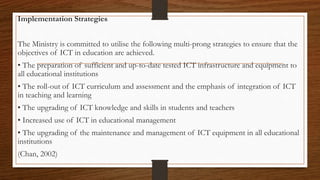 Implementation Strategies
The Ministry is committed to utilise the following multi-prong strategies to ensure that the
objectives of ICT in education are achieved.
• The preparation of sufficient and up-to-date tested ICT infrastructure and equipment to
all educational institutions
• The roll-out of ICT curriculum and assessment and the emphasis of integration of ICT
in teaching and learning
• The upgrading of ICT knowledge and skills in students and teachers
• Increased use of ICT in educational management
• The upgrading of the maintenance and management of ICT equipment in all educational
institutions
(Chan, 2002)
 