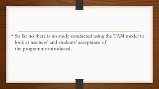 • So far no there is no study conducted using the TAM model to
look at teachers’ and students’ acceptance of
the programme introduced.
 