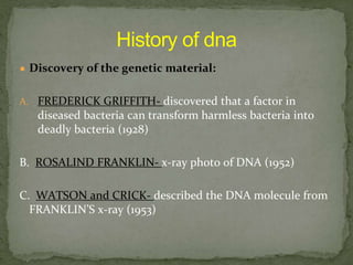 ● Discovery of the genetic material:
A. FREDERICK GRIFFITH- discovered that a factor in
diseased bacteria can transform harmless bacteria into
deadly bacteria (1928)
B. ROSALIND FRANKLIN- x-ray photo of DNA (1952)
C. WATSON and CRICK- described the DNA molecule from
FRANKLIN’S x-ray (1953)
 