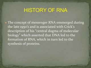 ● The concept of messenger RNA emmerged during
the late 1950’s and is associated with Crick’s
description of his “central dogma of molecular
biology” which asserted that DNA led to the
formation of RNA, which in turn led to the
synthesis of proteins.
 