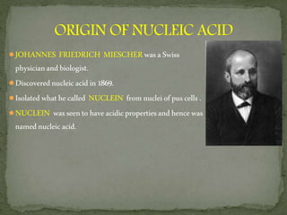 ●JOHANNES FRIEDRICH MIESCHERwasaSwiss
physicianandbiologist.
●Discoverednucleicacidin1869.
●Isolatedwhathecalled NUCLEIN fromnucleiofpuscells.
●NUCLEIN wasseentohaveacidicpropertiesandhencewas
namednucleicacid.
 