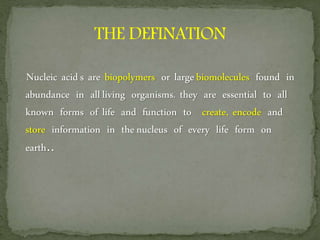 Nucleic acids are biopolymers or largebiomolecules found in
abundance in allliving organisms. they are essential to all
known forms of life and function to create, encode and
store information in thenucleus of every life form on
earth..
 