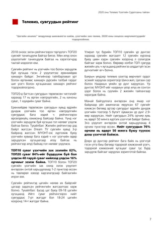 2020 оны Телевиз Үзэлтийн Судалгааны тайлан
7
Телевиз, сувгуудын рейтинг
“Цагийн анализ” модулиар шинжилгээ хийж, үзэгчийн зан төлөв, 2020 оны онцлох өөрчлөлтүүдийг
тодорхойлов.
2018 оноос эхлэн рейтингээрээ тэргүүлэгч ТОП20
сувгийг танилцуулж байгаа билээ. Мөн илүү олон
үзүүлэлтийг танилцуулж байгаа нь хэрэглэгчдэд
таатай мэдээлэл юм.
Сувгийн рейтинг нь үзэгчийн тоо болон зарцуулж
буй хугацаа гэсэн 2 үзүүлэлтээс ерөнхийдөө
хамаарч байдаг. Энгийнээр тайлбарлавал урт
болон өргөнөөс хамаарч дүрсийн талбай гардаг
шиг үзэгч болон хугацаанаас хамаарч рейтинг
тодорхойлогдоно.
ТОП20-д багтсан сувгуудын төрөлжсөн чиглэлийг
харахад 17 нь өргөн нэвтрүүлгийн, 2 нь киноны
суваг, 1 хүүхдийн суваг байна.
Ерөнхийдөө төрөлжсөн сувгуудын хувьд өдрийн
дундаж үзэгчийн тоо өргөн нэвтрүүлгийн
сувгуудаас бага хэдий ч рейтингээрээ
өрсөлдөхүйц хэмжээнд байсаар байна. Үүнд нэг
үзэгчийн зарцуулж буй хугацаа гол нөлөөг үзүүлж
байгаа билээ. Тухайлбал: Жилийн рейтингээр дэд
байрт жагссан Dream TV сувгийн хувьд 3-р
байранд жагссан МҮОНТ-ээс хүртээмж буюу
үзэгчийн хувиар бага хэдий ч нэг үзэгчийн өдөр
зарцуулсан хугацаагаар илүү байгаа нь
рейтингээр илүү байхад гол нөлөөг үзүүлжээ.
ТОП10 суваг үзэгчийн зах зээлийн 62%,
ТОП20 суваг 84%-ийг бүрдүүлж буй бол
үлдсэн 40 гаруй суваг нийлээд үлдсэн 16%
орчмыг эзэлж байна. ТОП10 болон ТОП20
сувгийн үзэгчийн зах зээлд эзлэх үзүүлэлт
өнгөрсөн онтой харьцуулахад 1-2 пунктээр өссөн
нь төвлөрөл хэвээр хадгалагдсаар байгаагийн
илрэл юм.
Сувгийн рейтингэд цагийн нөлөө их байдгийг
цагаар задалсан рейтингийн жагсаалтаас харж
болно. Тухайлбал: Бусад цаг буюу 09-18 цагийн
хугацаанд Ийгл суваг рейтингээрээ нийт
сувгуудаас 7-рт жагсдаг бол 18-24 цагийн
хооронд 14-т жагсдаг байна.
Улирал тус бүрийн ТОП10 сувгийн үр дүнгээс
харахад сувгийн жагсаалт 12 сувгийн хүрээнд
буюу цөөн хэдэн сувгийн хооронд л солигдож
байгааг харж болно. Өөрөөр хэлбэл ТОП сувгууд
жилийн аль ч хугацаанд рейтингээ алддаггүй гэсэн
дүгнэлтийг өгч болно.
Баярын үеүдээр телевиз үзэлтэд өөрчлөлт ордог
эсэхийг харуулах зорилгоор Шинэ жил, Цагаан сар
болон Наадмын үеийн үр дүнг харуулсан. Үр
дүнгээс МҮОНТ-ийг наадмын үеэр илүү их сонгон
үздэг болох нь сүүлийн 2 жилийн тайлангаар
харагдаж байна.
Манай байгууллага өнгөрсөн онд ямар нэг
байдлаар үйл ажиллагаа явуулсан 67 сувгийг
хэмжсэн бөгөөд эдгээр сувгуудыг өдрийн дундаж
үзэгчийн тоогоор 5 бүлэгт хуваасан үр дүнг 2.9-
өөр харуулсан. Нийт сувгуудын 24% орчим хувь
нь өдөрт 50 мянга хүртэлх үзэгчтэй байдаг байна.
Энэ үзүүлэлт өнгөрсөн онтой харьцуулахад 4
орчим пунктээр өссөн. Нийт сувгуудын 76%
орчим нь өдөрт 50 мянга буюу түүнээс
дээш үзэгчтэй байжээ.
Дээрх үр дүнгээр рейтинг бага байх нь үзэгчгүй
гэсэн утга биш бөгөөд тодорхой хэмжээний үзэгч,
тодорхой хэмжээний хугацааг суваг тус бүрд
зарцуулж байгааг харуулах зорилготой байлаа.
 