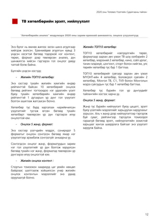 2020 оны Телевиз Үзэлтийн Судалгааны тайлан
12
ТВ хөтөлбөрийн эрэлт, нийлүүлэлт
“Хөтөлбөрийн анализ” модулиарх 2020 оны зарим ерөнхий шинжилгээ, онцлох үзүүлэлтүүд
Энэ бүлэг нь өмнөх жилээс эхлэн шинэ агуулгаар
хийгдэж эхэлсэн. Ерөнхийдөө агуулгын хувьд 3
үндсэн хэсэгтэй бөгөөд тодорхой нэг контент,
төрөл, формат дээр төвлөрсөн анализ, дүн
шинжилгээ хийсэн гэдгээрээ гол онцлог давуу
талтай болж байна.
Бүлгийн үндсэн хэсгүүд:
- Жилийн ТОП10 хөтөлбөр:
Энэ хэсгээр тухайн жилийн хамгийн өндөр
рейтингтэй байсан 10 хөтөлбөрийг онцлох
бөгөөд рейтинг тогтоохдоо нэг удаагийн үзэлт
буюу тухайн хөтөлбөрийн хамгийн өндөр
рейтингтэй 1 дугаарын үр дүнг гол үзүүлэлт
болгон ашиглаж жагсаасан болно.
Хөтөлбөр тус бүрд харгалзах нарийвчилсан
үзүүлэлтийг тусгаж өгсөн бөгөөд тухайн
хөтөлбөрт төвлөрсөн үр дүн гэдгээрээ илүү
онцлогтой юм.
- Онцлох 5 жанр, формат:
Энэ хэсгээр үзэгчдийн мэддэг, сонирхдог 5
форматыг онцлон сонгосон бөгөөд ямар нэг
үзүүлэлтээр эрэмбэлж сонгоогүйг анхаарна уу.
Сонгогдсон онцлог жанр, форматуудын зарим
нэг гол үзүүлэлтийг үр дүн болгож харуулсан
бөгөөд тухайн нэг жанр, форматад төвлөрсөн үр
дүнгээрээ илүү онцлогтой юм.
- Жилийн онцлох контент :
Спортын томоохон наадмууд цаг үеийн нөхцөл
байдлаас шалтгаалж хойшилсон учир жилийн
онцлох контентын мэдээллийг энэ удаад
оруулаагүй болно.
Жилийн ТОП10 хөтөлбөр:
ТОП10 хөтөлбөрийг нэвтрүүлгийн төрөл,
форматаар задлан авч үзвэл ТВ шоу хэлбэрийн 2
хөтөлбөр, мэдээний 2 хөтөлбөр, кино, соёл урлаг,
танин мэдэхүй, цэнгээнт, спорт болон нийгэм, улс
төрийн хөтөлбөр тус бүр 1 багтлаа.
ТОП10 хөтөлбөрийг сувгаар задлан авч үзвэл
МҮОНТ-ийн 4 хөтөлбөр, Боловсрол сувгийн 2
хөтөлбөр, Монгол ТВ, C1, TV9 болон Монголын
мэдээ сувгуудын тус бүр 1 хөтөлбөр багтлаа.
Хөтөлбөр тус бүрийн гол үр дүнгүүдийг
тайлангийн хэсгээс харна уу.
Онцлох 5 жанр, формат:
Жанр тус бүрийн нийлүүлэлт буюу цацалт, эрэлт
буюу үзэлтийн мэдээллийг харьцуулан харуулахыг
зорьсон. Аль ч жанр дээр нийлүүлэлтээр тэргүүлж
буй суваг, рейтингээр тэргүүлэх тохиолдол
гараагүй бөгөөд эрэлт, нийлүүлэлтийн зохистой
харьцааг хангах шаардлага байгааг энэ үзүүлэлт
харуулж байна.
 