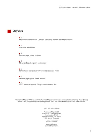 2020 оны Телевиз Үзэлтийн Судалгааны тайлан
1
Агуулга
1
Монголын Телевизийн Салбарт 2020 онд болсон үйл явдлын тойм
2
Үзэгчийн зан төлөв
3
Телевиз, сувгуудын рейтинг
4
ТВ хөтөлбөрийн эрэлт, нийлүүлэлт
5
Телевизийн зар сурталчилгааны зах зээлийн тойм
6
Телевиз, сувгуудын тойм, анализ
7
2020 оны сонгуулийн ТВ сурталчилгааны тойм
“Максима Медиа” ХХК нь Английн “Кантар Медиа” компанийн пиплметр технологиор Улаанбаатар
хотын хэмжээнд Телевиз Үзэлтийн Судалгааг хийж буй мэргэжлийн судалгааны компани юм.
2021 оны анхны хэвлэл
“Максима Медиа” ХХК
Монгол Улс, Улаанбаатар хот,
Энх тайваны ӨЧ-23
Сүхбаатар дүүрэг, 1-р хороо,
UBH центр, 13 давхар
+(976)-7711-8887
www.maxima.mn
contact@maxima.mn
 