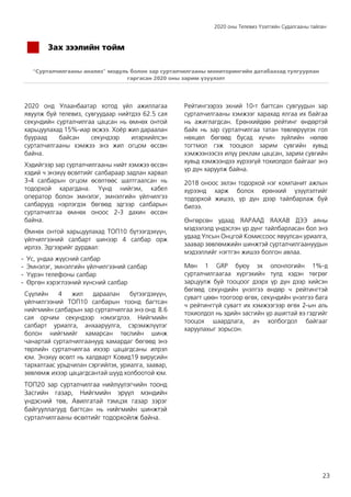 2020 оны Телевиз Үзэлтийн Судалгааны тайлан
23
Зах зээлийн тойм
“Сурталчилгааны анализ” модуль болон зар сурталчилгааны мониторингийн датабаазад тулгуурлан
гаргасан 2020 оны зарим үзүүлэлт
2020 онд Улаанбаатар хотод үйл ажиллагаа
явуулж буй телевиз, сувгуудаар нийтдээ 62.5 сая
секундийн сурталчилгаа цацсан нь өмнөх онтой
харьцуулахад 15%-иар өсжээ. Хоёр жил дараалан
буураад байсан секундээр илэрхийлсэн
сурталчилгааны хэмжээ энэ жил огцом өссөн
байна.
Хэдийгээр зар сурталчилгааны нийт хэмжээ өссөн
хэдий ч энэхүү өсөлтийг салбараар задлан харвал
3-4 салбарын огцом өсөлтөөс шалтгаалсан нь
тодорхой харагдана. Үүнд нийгэм, кабел
оператор болон эмнэлэг, эмнэлгийн үйлчилгээ
салбарууд нэрлэгдэх бөгөөд эдгээр салбарын
сурталчилгаа өмнөх оноос 2-3 дахин өссөн
байна.
Өмнөх онтой харьцуулахад ТОП10 бүтээгдэхүүн,
үйлчилгээний салбарт шинээр 4 салбар орж
ирлээ. Эдгээрийг дурдвал:
- Ус, ундаа жүүсний салбар
- Эмнэлэг, эмнэлгийн үйлчилгээний салбар
- Үүрэн телефоны салбар
- Өргөн хэрэглээний хүнсний салбар
Сүүлийн 4 жил дараалан бүтээгдэхүүн,
үйлчилгээний ТОП10 салбарын тоонд багтсан
нийгмийн салбарын зар сурталчилгаа энэ онд 8.6
сая орчим секундээр нэмэгдлээ. Нийгмийн
салбарт уриалга, анхааруулга, сэрэмжлүүлэг
болон нийгмийг хамарсан төслийн шинж
чанартай сурталчилгаанууд хамардаг бөгөөд энэ
төрлийн сурталчилгаа ихээр цацагдсаны илрэл
юм. Энэхүү өсөлт нь халдварт Ковид19 вирусийн
тархалтаас урьдчилан сэргийлэх, уриалга, заавар,
зөвлөмж ихээр цацагдсантай шууд холбоотой юм.
ТОП20 зар сурталчилгаа нийлүүлэгчийн тоонд
Засгийн газар, Нийгмийн эрүүл мэндийн
үндэсний төв, Авилгатай тэмцэх газар зэрэг
байгууллагууд багтсан нь нийгмийн шинжтэй
сурталчилгааны өсөлтийг тодорхойлж байна.
Рейтингээрээ эхний 10-т багтсан сувгуудын зар
сурталчилгааны хэмжээг харахад ялгаа их байгаа
нь ажиглагдсан. Ерөнхийдөө рейтинг өндөртэй
байх нь зар сурталчилгаа татан төвлөрүүлэх гол
нөхцөл бөгөөд бусад хүчин зүйлийн нөлөө
тогтмол гэж тооцвол зарим сувгийн хувьд
хэмжээнээсээ илүү реклам цацсан, зарим сувгийн
хувьд хэмжээндээ хүрээгүй тохиолдол байгааг энэ
үр дүн харуулж байна.
2018 оноос эхлэн тодорхой нэг компанит ажлын
хүрээнд харж болох ерөнхий үзүүлэлтийг
тодорхой жишээ, үр дүн дээр тайлбарлаж буй
билээ.
Өнгөрсөн удаад ЯАРААД ЯАХАВ ДЭЭ аяны
мэдээлэлд үндэслэн үр дүнг тайлбарласан бол энэ
удаад Улсын Онцгой Комиссоос явуулсан уриалга,
заавар зөвлөмжийн шинжтэй сурталчилгаануудын
мэдээллийг нэгтгэн жишээ болгон авлаа.
Мөн 1 GRP буюу эх олонлогийн 1%-д
сурталчилгаагаа хүргэхийн тулд хэдэн төгрөг
зарцуулж буй тооцоог дээрх үр дүн дээр хийсэн
бөгөөд секундийн үнэлгээ өндөр ч рейтингтэй
сувагт цөөн тоогоор өгөх, секундийн үнэлгээ бага
ч рейтинггүй сувагт их хэмжээгээр өгөх 2-ын аль
тохиолдол нь эдийн засгийн үр ашигтай вэ гэдгийг
тооцох шаардлага, ач холбогдол байгааг
харуулахыг зорьсон.
 